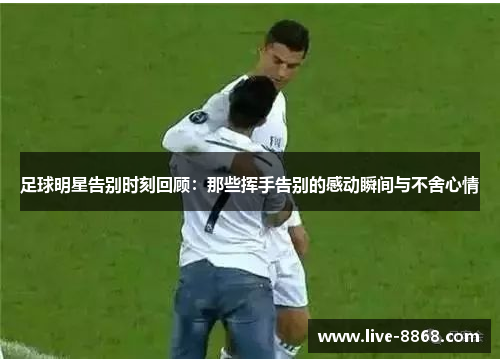 足球明星告别时刻回顾:那些挥手告别的感动瞬间与不舍心情 足球明星告别时刻回顾:那些挥手告别的感动瞬间与不舍心情