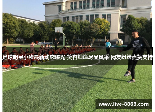 足球明星小猪最新动态曝光 笑容灿烂尽显风采 网友纷纷点赞支持