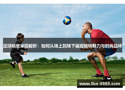 足球明星穿搭解析：如何从场上到场下展现独特魅力与时尚品味