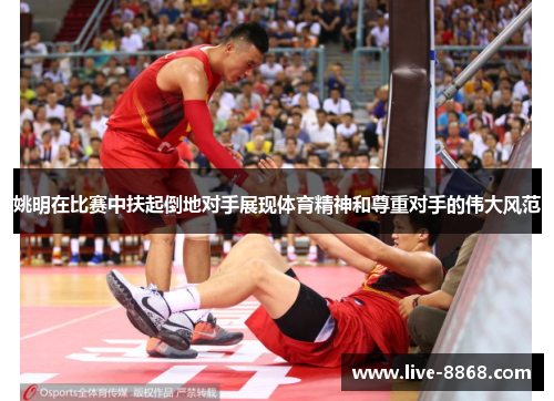 姚明在比赛中扶起倒地对手展现体育精神和尊重对手的伟大风范