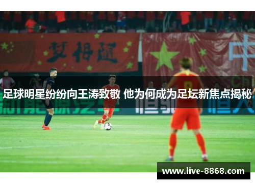 足球明星纷纷向王涛致敬 他为何成为足坛新焦点揭秘 足球明星纷纷向王涛致敬 他为何成为足坛新焦点揭秘