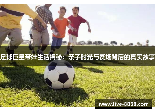 足球巨星带娃生活揭秘:亲子时光与赛场背后的真实故事 足球巨星带娃生活揭秘:亲子时光与赛场背后的真实故事