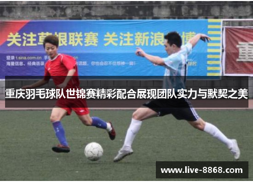 重庆羽毛球队世锦赛精彩配合展现团队实力与默契之美