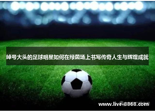 绰号大头的足球明星如何在绿茵场上书写传奇人生与辉煌成就