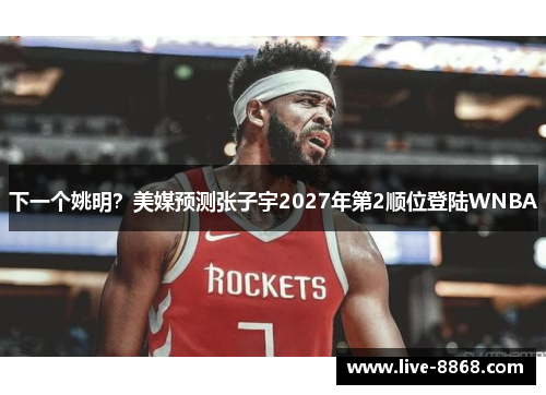 下一个姚明？美媒预测张子宇2027年第2顺位登陆WNBA