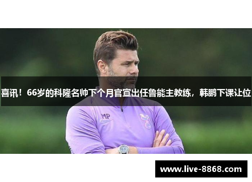 喜讯!66岁的科隆名帅下个月官宣出任鲁能主教练,韩鹏下课让位 喜讯!66岁的科隆名帅下个月官宣出任鲁能主教练,韩鹏下课让位