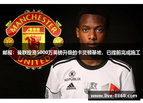 邮报：曼联投资5000万英镑升级的卡灵顿基地，已提前完成施工