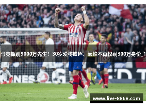 马竞挥别9000万先生!30岁爱将遭逐,巅峰不再仅剩300万身价_1 马竞挥别9000万先生!30岁爱将遭逐,巅峰不再仅剩300万身价_1